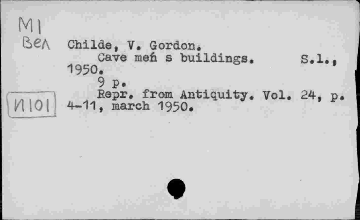 ﻿Ml
Вел
fiïiôl
ChiIde, V. Gordon.
Cave meh s buildings. S.I.. 1950.
9 p.
Repr, from Antiquity. Vol. 24, p. 4-11, march 1950.